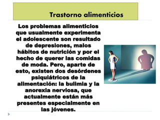 Trastorno alimenticios
Los problemas alimenticios
que usualmente experimenta
el adolescente son resultado
de depresiones, malos
hábitos de nutrición y por el
hecho de querer las comidas
de moda. Pero, aparte de
esto, existen dos desórdenes
psiquiátricos de la
alimentación: la bulimia y la
anorexia nerviosa, que
actualmente están más
presentes especialmente en
las jóvenes.
 