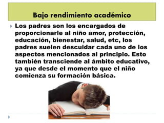 Bajo rendimiento académico
 Los padres son los encargados de
proporcionarle al niño amor, protección,
educación, bienestar, salud, etc, los
padres suelen descuidar cada uno de los
aspectos mencionados al principio. Esto
también transciende al ámbito educativo,
ya que desde el momento que el niño
comienza su formación básica.
 