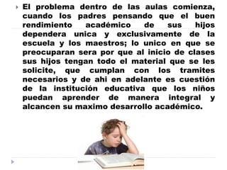  El problema dentro de las aulas comienza,
cuando los padres pensando que el buen
rendimiento académico de sus hijos
dependera unica y exclusivamente de la
escuela y los maestros; lo unico en que se
preocuparan sera por que al inicio de clases
sus hijos tengan todo el material que se les
solicite, que cumplan con los tramites
necesarios y de ahi en adelante es cuestión
de la institución educativa que los niños
puedan aprender de manera integral y
alcancen su maximo desarrollo académico.
 