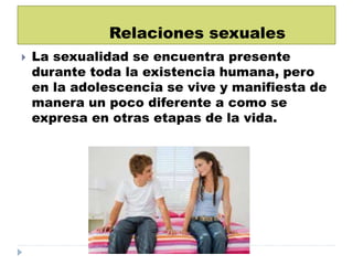 Relaciones sexuales
 La sexualidad se encuentra presente
durante toda la existencia humana, pero
en la adolescencia se vive y manifiesta de
manera un poco diferente a como se
expresa en otras etapas de la vida.
 