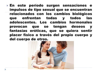  En este período surgen sensaciones e
impulsos de tipo sexual que se encuentran
relacionados con los cambios biológicos
que enfrentan todas y todos las
adolescentes. Los cambios hormonales
provocan que se tengan deseos y
fantasías eróticas, que se quiera sentir
placer físico a través del propio cuerpo y
del cuerpo de otros.
 