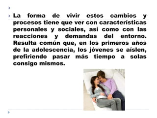 
 La forma de vivir estos cambios y
procesos tiene que ver con características
personales y sociales, así como con las
reacciones y demandas del entorno.
Resulta común que, en los primeros años
de la adolescencia, los jóvenes se aíslen,
prefiriendo pasar más tiempo a solas
consigo mismos.
 