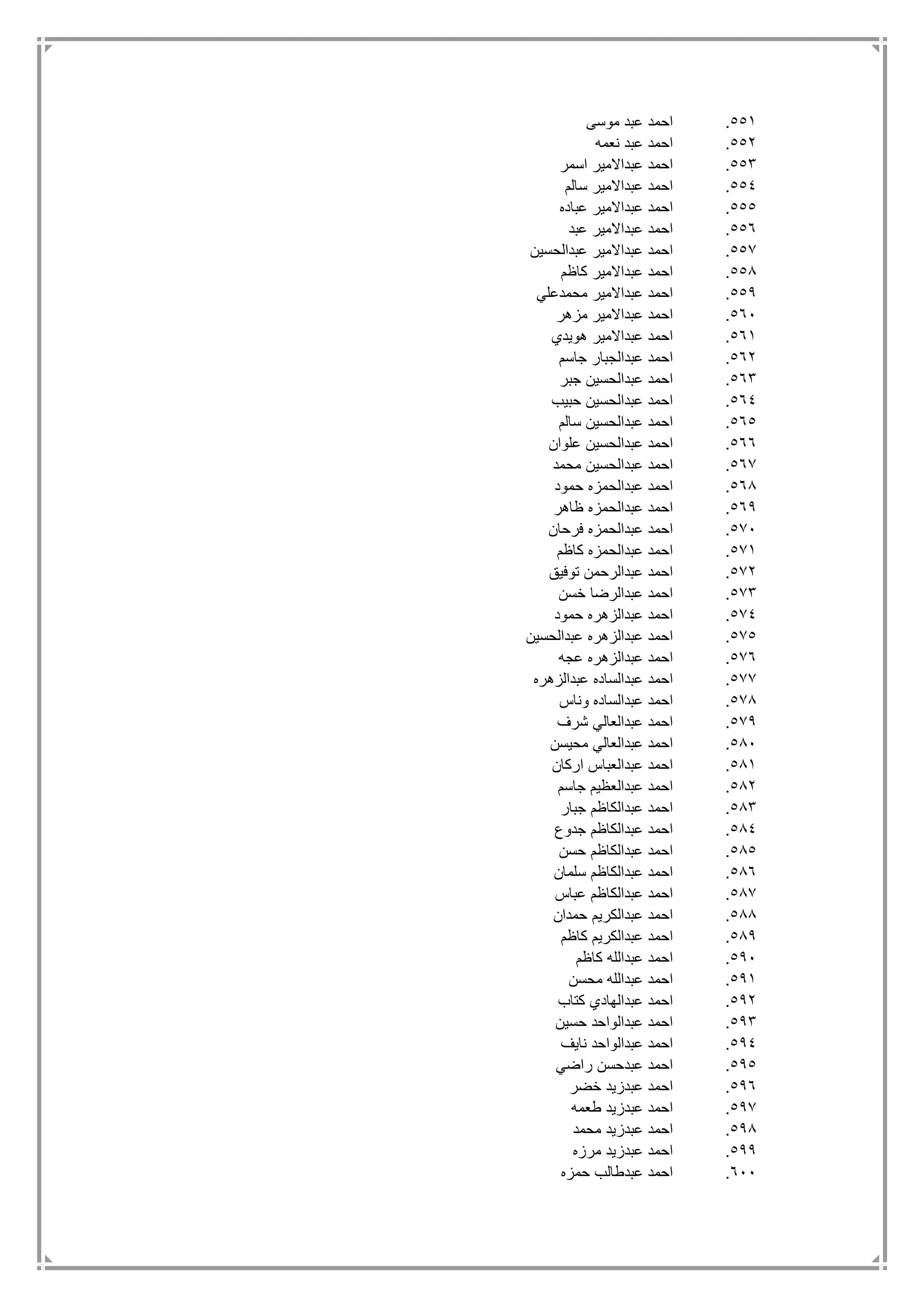 551.‫موسى‬ ‫عبد‬ ‫احمد‬
552.‫نعمه‬ ‫عبد‬ ‫احمد‬
553.‫اسمر‬ ‫عبداالمير‬ ‫احمد‬
554.‫سالم‬ ‫عبداالمير‬ ‫احمد‬
555.‫عباده‬ ‫عبداالمير‬ ‫احمد‬
556.‫عبد‬ ‫عبداالمير‬ ‫احمد‬
557.‫عبدالحسين‬ ‫عبداالمير‬ ‫احمد‬
558.‫كاظم‬ ‫عبداالمير‬ ‫احمد‬
559.‫محمدعلي‬ ‫عبداالمير‬ ‫احمد‬
561.‫مزهر‬ ‫عبداالمير‬ ‫احمد‬
561.‫هويدي‬ ‫عبداالمير‬ ‫احمد‬
562.‫عبدال‬ ‫احمد‬‫جاسم‬ ‫جبار‬
563.‫جبر‬ ‫عبدالحسين‬ ‫احمد‬
564.‫حبيب‬ ‫عبدالحسين‬ ‫احمد‬
565.‫سالم‬ ‫عبدالحسين‬ ‫احمد‬
566.‫علوان‬ ‫عبدالحسين‬ ‫احمد‬
567.‫محمد‬ ‫عبدالحسين‬ ‫احمد‬
568.‫حمود‬ ‫عبدالحمزه‬ ‫احمد‬
569.‫ظاهر‬ ‫عبدالحمزه‬ ‫احمد‬
571.‫فرحان‬ ‫عبدالحمزه‬ ‫احمد‬
571.‫كاظم‬ ‫عبدالحمزه‬ ‫احمد‬
572.‫توفيق‬ ‫عبدالرحمن‬ ‫احمد‬
573.‫خسن‬ ‫عبدالرضا‬ ‫احمد‬
574.‫حمود‬ ‫عبدالزهره‬ ‫احمد‬
575.‫عبدالحسين‬ ‫عبدالزهره‬ ‫احمد‬
576.‫عجه‬ ‫عبدالزهره‬ ‫احمد‬
577.‫عبدالزهره‬ ‫عبدالساده‬ ‫احمد‬
578.‫وناس‬ ‫عبدالساده‬ ‫احمد‬
579.‫شرف‬ ‫عبدالعالي‬ ‫احمد‬
581.‫محيسن‬ ‫عبدالعالي‬ ‫احمد‬
581.‫اركان‬ ‫عبدالعباس‬ ‫احمد‬
582.‫جاسم‬ ‫عبدالعظيم‬ ‫احمد‬
583.‫جبار‬ ‫عبدالكاظم‬ ‫احمد‬
584.‫جدوع‬ ‫عبدالكاظم‬ ‫احمد‬
585.‫حسن‬ ‫عبدالكاظم‬ ‫احمد‬
586.‫سلمان‬ ‫عبدالكاظم‬ ‫احمد‬
587.‫ع‬ ‫احمد‬‫عباس‬ ‫بدالكاظم‬
588.‫حمدان‬ ‫عبدالكريم‬ ‫احمد‬
589.‫كاظم‬ ‫عبدالكريم‬ ‫احمد‬
591.‫كاظم‬ ‫عبدالله‬ ‫احمد‬
591.‫محسن‬ ‫عبدالله‬ ‫احمد‬
592.‫كتاب‬ ‫عبدالهادي‬ ‫احمد‬
593.‫حسين‬ ‫عبدالواحد‬ ‫احمد‬
594.‫نايف‬ ‫عبدالواحد‬ ‫احمد‬
595.‫راضي‬ ‫عبدحسن‬ ‫احمد‬
596.‫خضر‬ ‫عبدزيد‬ ‫احمد‬
597.‫طعمه‬ ‫عبدزيد‬ ‫احمد‬
598.‫محمد‬ ‫عبدزيد‬ ‫احمد‬
599.‫مرزه‬ ‫عبدزيد‬ ‫احمد‬
611.‫حمزه‬ ‫عبدطالب‬ ‫احمد‬
 