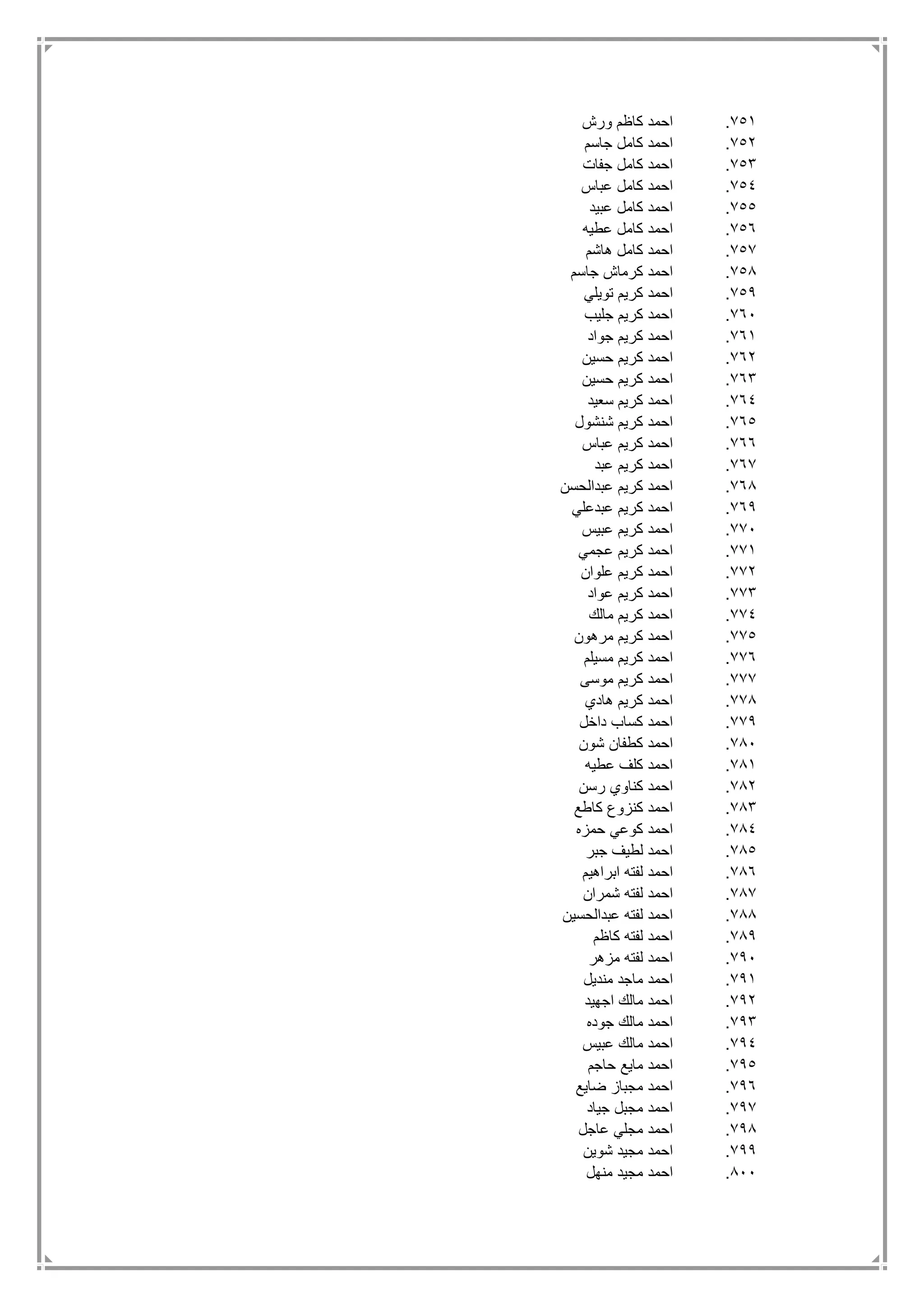 751.‫ورش‬ ‫كاظم‬ ‫احمد‬
752.‫جاسم‬ ‫كامل‬ ‫احمد‬
753.‫جفات‬ ‫كامل‬ ‫احمد‬
754.‫عباس‬ ‫كامل‬ ‫احمد‬
755.‫عبيد‬ ‫كامل‬ ‫احمد‬
756.‫عطيه‬ ‫كامل‬ ‫احمد‬
757.‫هاشم‬ ‫كامل‬ ‫احمد‬
758.‫جاسم‬ ‫كرماش‬ ‫احمد‬
759.‫تويلي‬ ‫كريم‬ ‫احمد‬
761.‫جليب‬ ‫كريم‬ ‫احمد‬
761.‫جواد‬ ‫كريم‬ ‫احمد‬
762.‫حسين‬ ‫كريم‬ ‫احمد‬
763.‫ا‬‫حسين‬ ‫كريم‬ ‫حمد‬
764.‫سعيد‬ ‫كريم‬ ‫احمد‬
765.‫شنشول‬ ‫كريم‬ ‫احمد‬
766.‫عباس‬ ‫كريم‬ ‫احمد‬
767.‫عبد‬ ‫كريم‬ ‫احمد‬
768.‫عبدالحسن‬ ‫كريم‬ ‫احمد‬
769.‫عبدعلي‬ ‫كريم‬ ‫احمد‬
771.‫عبيس‬ ‫كريم‬ ‫احمد‬
771.‫عجمي‬ ‫كريم‬ ‫احمد‬
772.‫علوان‬ ‫كريم‬ ‫احمد‬
773.‫عواد‬ ‫كريم‬ ‫احمد‬
774.‫مالك‬ ‫كريم‬ ‫احمد‬
775.‫مرهون‬ ‫كريم‬ ‫احمد‬
776.‫مسيلم‬ ‫كريم‬ ‫احمد‬
777.‫موسى‬ ‫كريم‬ ‫احمد‬
778.‫هادي‬ ‫كريم‬ ‫احمد‬
779.‫داخل‬ ‫كساب‬ ‫احمد‬
781.‫شون‬ ‫كطفان‬ ‫احمد‬
781.‫عطيه‬ ‫كلف‬ ‫احمد‬
782.‫رسن‬ ‫كناوي‬ ‫احمد‬
783.‫كاطع‬ ‫كنزوع‬ ‫احمد‬
784.‫حمزه‬ ‫كوعي‬ ‫احمد‬
785.‫جبر‬ ‫لطيف‬ ‫احمد‬
786.‫ابراهيم‬ ‫لفته‬ ‫احمد‬
787.‫شمران‬ ‫لفته‬ ‫احمد‬
788.‫عبدالحسين‬ ‫لفته‬ ‫احمد‬
789.‫كاظم‬ ‫لفته‬ ‫احمد‬
791.‫مزهر‬ ‫لفته‬ ‫احمد‬
791.‫منديل‬ ‫ماجد‬ ‫احمد‬
792.‫اجهيد‬ ‫مالك‬ ‫احمد‬
793.‫جوده‬ ‫مالك‬ ‫احمد‬
794.‫عبيس‬ ‫مالك‬ ‫احمد‬
795.‫حاجم‬ ‫مايع‬ ‫احمد‬
796.‫ضايع‬ ‫مجباز‬ ‫احمد‬
797.‫جياد‬ ‫مجبل‬ ‫احمد‬
798.‫عاجل‬ ‫مجلي‬ ‫احمد‬
799.‫شوين‬ ‫مجيد‬ ‫احمد‬
811.‫منهل‬ ‫مجيد‬ ‫احمد‬
 