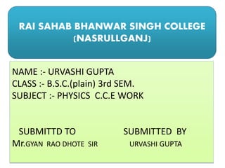 RAI SAHAB BHANWAR SINGH COLLEGE
(NASRULLGANJ)
NAME :- URVASHI GUPTA
CLASS :- B.S.C.(plain) 3rd SEM.
SUBJECT :- PHYSICS C.C.E WORK
SUBMITTD TO SUBMITTED BY
Mr.GYAN RAO DHOTE SIR URVASHI GUPTA
 