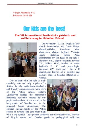 Big Break, № 3, 2017
10
Our kids are the best!
Verigo Anastasia, 9 A
Pochenut Love, 9B
The VІІ International Festival of a patriotic and
soldier's song in Sokulka, Poland
On November 10, 2017 Pupils of our
school: IvanovaKira, the Gusar Darya,
MashtakovZhdan, Kovalyova Irina,
Makarevich Maxim, Peykhert Victoria,
Laguta Ekaterina, Kelnik Anna
accompanied by the head of the school
Sachevko N.L., deputy directors Savchik
O.A., Mikula O.M., teacher of music
Rodevich E. V. and psychologist
Kucheyko Z.Y. took part the V ІІ
International festival of a patriotic and
soldier's song in Sokulka (Republic of
Poland).
Our children with the help of their
creativity won not only a prize of a
festival, but also enthusiastic feedbacks
and friendly communication with peers
of the Polish school. Natalya
Leonidovna handed the memorable
handmade souvenirs created by our
pupils and teachers of our school to the
burgomaster of Sokulka and to the
principal Maria Andrievska. Our
children invited pupils of the Polish
school to Grodno and gave them flags
with a city symbol. Their parents donated a set of souvenir cards, the card
of bicycle routes and Grodno guide to pedagogical collective
 