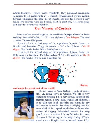 Big Break, № 3, 2017
11
MMyyWWoorrlldd
ofSokulkaschool. Owners were hospitable, they presented memorable
souvenirs to all participants of a festival, theyorganized communication
between children at the table full of sweets, and also fed us with a tasty
lunch. We returned with good mood, positive emotions, victorious songs
and hope for a further cooperation.
Our Vinners of Contests
Results of the second stage of the republican Olympic Games on labor
training: AnastasiaChobot, 11 "A" - the diploma of the I degree. The head
- Lenets Tatyana Vitalyevna.
Results of the second stage of the republican Olympic Games on
Russian and literature: Verigo Anastasia, 9 "A" - the diploma of the III
degree. The head - Bolbat Maria Mechislavovna.
Results of the second stage of the republican Olympic Games on
Belarusian and literature: PochebutLyubov, 9 "B" - the diploma of the III
degree. The head is Orlova Inna Vladislavovna.
Singing
and music is a great part of my world!
Hi, my name is Anna Kelnik; I study at school
#16. My native town is Grodno. My life is very
interesting because I`m a very active, outgoing and
cheerful person. I have many friends and interests. I
try to take part in all activities and events but my
true passion is music. I`m fond of singing and I`m
never tired of it. I spend much time with my ideal
teacher of singing YekaterinaRodevich. I`m very
grateful for this lessons. It is my favourite time. And
of course I like to sing on the stage during different
school events. Despite I am active and brave, I feel
 