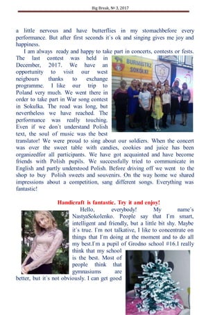 Big Break, № 3, 2017
12
a little nervous and have butterflies in my stomachbefore every
performance. But after first seconds it`s ok and singing gives me joy and
happiness.
I am always ready and happy to take part in concerts, contests or fests.
The last contest was held in
December, 2017. We have an
opportunity to visit our west
neigbours thanks to exchange
programme. I like our trip to
Poland very much. We went there in
order to take part in War song contest
in Sokulka. The road was long, but
nevertheless we have reached. The
performance was really touching.
Even if we don`t understand Polish
text, the soul of music was the best
translator! We were proud to sing about our soldiers. When the concert
was over the sweet table with candies, cookies and juice has been
organizedfor all participants. We have got acquainted and have become
friends with Polish pupils. We successfully tried to communicate in
English and partly understood Polish. Before driving off we went to the
shop to buy Polish sweets and souvenirs. On the way home we shared
impressions about a competition, sang different songs. Everything was
fantastic!
Handicraft is fantastic. Try it and enjoy!
Hello, everybody! My name`s
NastyaSokolenko. People say that I`m smart,
intelligent and friendly, but a little bit shy. Maybe
it`s true. I`m not talkative, I like to concentrate on
things that I`m doing at the moment and to do all
my best.I`m a pupil of Grodno school #16.I really
think that my school
is the best. Most of
people think that
gymnasiums are
better, but it`s not obviously. I can get good
 