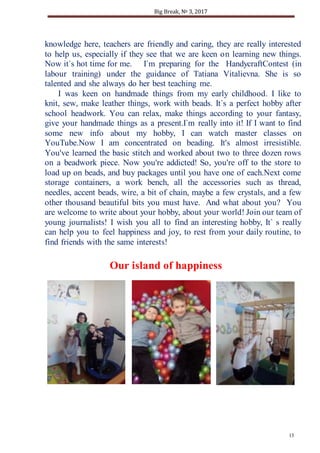 Big Break, № 3, 2017
13
knowledge here, teachers are friendly and caring, they are really interested
to help us, especially if they see that we are keen on learning new things.
Now it`s hot time for me. I`m preparing for the HandycraftContest (in
labour training) under the guidance of Tatiana Vitalievna. She is so
talented and she always do her best teaching me.
I was keen on handmade things from my early childhood. I like to
knit, sew, make leather things, work with beads. It`s a perfect hobby after
school headwork. You can relax, make things according to your fantasy,
give your handmade things as a present.I`m really into it! If I want to find
some new info about my hobby, I can watch master classes on
YouTube.Now I am concentrated on beading. It's almost irresistible.
You've learned the basic stitch and worked about two to three dozen rows
on a beadwork piece. Now you're addicted! So, you're off to the store to
load up on beads, and buy packages until you have one of each.Next come
storage containers, a work bench, all the accessories such as thread,
needles, accent beads, wire, a bit of chain, maybe a few crystals, and a few
other thousand beautiful bits you must have. And what about you? You
are welcome to write about your hobby, about your world! Join our team of
young journalists! I wish you all to find an interesting hobby, It` s really
can help you to feel happiness and joy, to rest from your daily routine, to
find friends with the same interests!
Our island of happiness
 