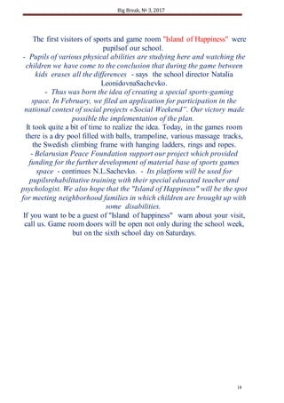 Big Break, № 3, 2017
14
The first visitors of sports and game room "Island of Happiness" were
pupilsof our school.
- Pupils of various physical abilities are studying here and watching the
children we have come to the conclusion that during the game between
kids erases all the differences - says the school director Natalia
LeonidovnaSachevko.
- Thus was born the idea of creating a special sports-gaming
space. In February, we filed an application for participation in the
national contest of social projects «Social Weekend”. Our victory made
possible the implementation of the plan.
It took quite a bit of time to realize the idea. Today, in the games room
there is a dry pool filled with balls, trampoline, various massage tracks,
the Swedish climbing frame with hanging ladders, rings and ropes.
- Belarusian Peace Foundation support our project which provided
funding for the further development of material base of sports games
space - continues N.L.Sachevko. - Its platform will be used for
pupilsrehabilitative training with their special educated teacher and
psychologist. We also hope that the "Island of Happiness" will be the spot
for meeting neighborhood families in which children are brought up with
some disabilities.
If you want to be a guest of "Island of happiness" warn about your visit,
call us. Game room doors will be open not only during the school week,
but on the sixth school day on Saturdays.
 