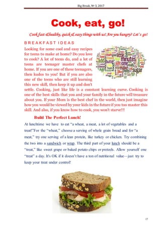 Big Break, № 3, 2017
17
CCooookk,, eeaatt,, ggoo!!
Cook fast &healthy, quick & easy things with us! Are you hungry? Let`s go!
B R E A K F A S T I D E A S
Looking for some cool and easy recipes
for teens to make at home? Do you love
to cook? A lot of teens do, and a lot of
teens are teenager master chefs at
home. If you are one of these teenagers,
then kudos to you! But if you are also
one of the teens who are still learning
this new skill, then keep it up and don’t
settle. Cooking, just like life is a constant learning curve. Cooking is
one of the best skills that you and your family in the future will treasure
about you. If your Mom is the best chef in the world, then just imagine
how you would be viewed by your kids in the futureif you too master this
skill. And also, if you know how to cook, you won’t starve!!!
Build The Perfect Lunch!
At lunchtime we have to eat “a wheat, a meat, a lot of vegetables and a
treat!”For the “wheat,” choose a serving of whole grain bread and for “a
meat,” try one serving of a lean protein, like turkey or chicken. Try combining
the two into a sandwich or wrap. The third part of your lunch should be a
“treat,” like sweet grape or baked potato chips or pretzels. Allow yourself one
“treat” a day. It's OK if it doesn’t have a ton of nutritional value—just try to
keep your treat under control!
 
