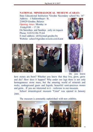 Big Break, № 3, 2017
19
NATIONAL MINERALOGICAL MUSEUM «CARAT»
State Educational Institution "Grodno Secondary school No. 16"
Address: 1 Sukhombayev St.
230029 Grodno, Belarus
Opening times: Monday to
Friday9.00 – 17.30
On Saturdays and Sundays only on request
Phone: 8-0152-96-75-64
E-mail address: sh16@mail.grodno.by
Website: school16grodno.wixsite.com/karat
Do you know
how stones are born? Whether you know that they live, grow, grow
and die? How does it happen? Why under our legs there is not only
homogeneous stone mass, but the amazing world of minerals and
rocks, underground gases and liquids, beautiful semi-precious stones
and gems…If you are interested in it – welcome to our museum.
School mineralogical museum "Carat" was opened in January
2001.
The museum is constantly replenished with new exhibits.
 