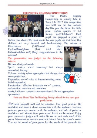 Big Break, № 3, 2017
2
THE POETRY READING COMPETITION
The Poetry Reading
Competition is usually held in
Term 2.In 2017 this competition
was held on the last autumn
day.This year the theme for little
poem readers (pupils of 1-4
forms) was“Childhood”. Each
pupil has prepared a poem of
his/her own choice.We must admit that our pupils did their best. Our
children are very talented and hard-working. The winner is
KiraIvanova (3A)!Second place:
EvelinaMiakshykova (1A), third place:
PolinaVasilchuk (4A).Many congratulations to the
winners!
The presentation was judged on the following
criteria:
Diction: clarity of words;
Speed: variety where necessary but always
controlled, fluency;
Volume: variety where appropriate but always clear,
voice projection;
Expression: use of voice to impart meaning, some
facial expression;
Punctuation: effective interpretation of commas,
exclamation, question and quotation
marks;Audience contact: communication skills and appropriate
eye contact.
Here are Great Tips for Reading Poetry Aloud for the next year
participants:
Present yourself well and be attentive. Use good posture. Be
confident and make a direct connection with the audience. Nervous
gestures, poor eye contact with the audience, and lack of poise or
confidence will detract from your score. Relax and be natural. Enjoy
your poem—the judges will notice.Do not act out each word of the
poem. Movement or accents must not detract from the poem’s voice.
You are the vessel of your poem. Let the words of the poem do the
 