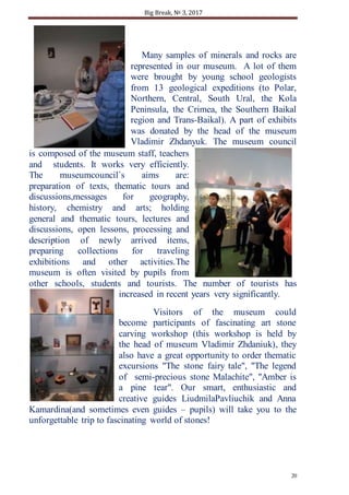 Big Break, № 3, 2017
20
Many samples of minerals and rocks are
represented in our museum. A lot of them
were brought by young school geologists
from 13 geological expeditions (to Polar,
Northern, Central, South Ural, the Kola
Peninsula, the Crimea, the Southern Baikal
region and Trans-Baikal). A part of exhibits
was donated by the head of the museum
Vladimir Zhdanyuk. The museum council
is composed of the museum staff, teachers
and students. It works very efficiently.
The museumcouncil`s aims are:
preparation of texts, thematic tours and
discussions,messages for geography,
history, chemistry and arts; holding
general and thematic tours, lectures and
discussions, open lessons, processing and
description of newly arrived items,
preparing collections for traveling
exhibitions and other activities.The
museum is often visited by pupils from
other schools, students and tourists. The number of tourists has
increased in recent years very significantly.
Visitors of the museum could
become participants of fascinating art stone
carving workshop (this workshop is held by
the head of museum Vladimir Zhdaniuk), they
also have a great opportunity to order thematic
excursions "The stone fairy tale", "The legend
of semi-precious stone Malachite", "Amber is
a pine tear". Our smart, enthusiastic and
creative guides LiudmilaPavliuchik and Anna
Kamardina(and sometimes even guides – pupils) will take you to the
unforgettable trip to fascinating world of stones!
 