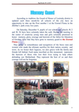 Big Break, № 3, 2017
21
MMeemmoorryy GGuuaarrdd
According to tradition the Guard of Honor of Leninsky district is
updated each three month.So all schools of the city have an
opportunity to take up the Post number 1 at the Eternal Flame in the
Zhiliber`s park every two years.
On Saturday, December 9, pupils of our school and schools № 2
and № 36 have have solemnly taken the oath. During the meeting in
the center of creativity young men and girls solemnly promised to
honor memory, glory, courage and heroism of the fallen for liberation
of Grodno. After that they have gone to memory guard to the Eternal
Flame.
They gather in remembrance and recognition of the brave men and
women who made the ultimate sacrifice for their nation, country and
town. As we honor their legacies, we also grieve with the family and
friends left behind. Each name inscribed on this monument represents
the heroism of those who lost their lives trying to help others
defending out Motherland. They represent the best of us and their
courage will not be forgotten.
 