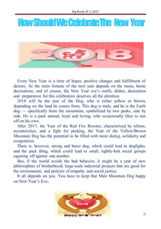 Big Break, № 3, 2017
22
HowShouldWeCelebrateThe NewYear
Every New Year is a time of hopes, positive changes and fulfillment of
desires. As the main fortune of the next year depends on the menu, home
decorations, and of course, the New Year eve’s outfit, dishes, decoration
and preparation for this celebration deserves all the attention.
2018 will be the year of the Dog, who is either yellow or brown,
depending on the land he comes from. This dog is male, and he is the Earth
dog — specifically from the mountains, symbolized by two peaks, side by
side. He is a pack animal, loyal and loving, who occasionally likes to run
off on his own.
After 2017, the Year of the Red Fire Rooster, characterized by whims,
eccentricities, and a fight for pecking, the Year of the Yellow/Brown
Mountain Dog has the potential to be filled with more dialog, solidarity and
cooperation.
There is, however, strong and brave dog, which could lead to dogfights,
and the pack thing, which could lead to small, tightly-knit social groups
squaring off against one another.
But, if the world avoids the bad behavior, it might be a year of new
philosophies of brotherhood, large-scale industrial projects that are good for
the environment, and policies of empathy and social justice.
It all depends on you. You have to keep that Male Mountain Dog happy
on New Year’s Eve.
 