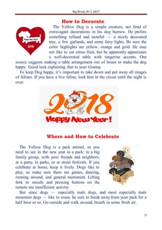 Big Break, № 3, 2017
23
How to Decorate
The Yellow Dog is a simple creature, not fond of
extravagant decorations in his dog burrow. He prefers
something refined and tasteful — a nicely decorated
tree, a few garlands, and some fairy lights. Be sure the
color highlights are yellow, orange and gold. He may
not like to eat citrus fruit, but he apparently appreciates
a well-decorated table with tangerine accents. One
source suggests making a table arrangement out of bones to make the dog
happy. Good luck explaining that to your Granny.
To keep Dog happy, it’s important to take down and put away all images
of felines. If you have a live feline, lock him in the closet until the night is
over.
Where and How to Celebrate
The Yellow Dog is a pack animal, so you
need to see in the new year in a pack: in a big
family group, with your friends and neighbors,
at a party, in parks, or at street festivals. If you
celebrate at home, keep it lively. Dogs like to
play, so make sure there are games, dancing,
running around, and general merriment. Lifting
fork to mouth and pressing buttons on the
remote are insufficient activity.
But since dogs — especially male dogs, and most especially male
mountain dogs — like to roam, be sure to break away from your pack for a
half hour or so. Go outside and walk around, breath in some fresh air.
 