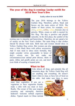 Big Break, № 3, 2017
24
The year of the dog is coming: Lucky outfit for
2018 New Year’s Eve
Lucky colors to wear in 2018
The year 2018 belongs to the Yellow
Earthen Dog. Therefore, yellow, black and
brown are the main colors of 2018. The
shades of these colors, for example, sand,
olive, golden, coffee, ocher, khakiare also in
priority. White, cream or milk is neutral for
this Dog. The dog is positive and playful
naturally. In the first place, the symbol of the
coming year is sincerity and benevolence. Therefore, do not spend a lot
of money on the New Year's clothes. The main thing is that clothes
should be chosen with taste. Both men and women should dress in
Yellow Earthen Dog colors. But women can also
wear a little black dress with yellow accessories.
And if men need to dress more formally, they
might consider velvet, presumably in honor of
dog’s velvety ears. Do not, under any
circumstances,wear animal print dresses, shirts or
pants. Zebra and giraffe prints are out, and don’t
even think of wearing a leopard print.
What to Eat
Like almost all dogs, and certainly like all
mountain dogs, the Yellow Earth Dog will
eat anything and everything. He doesn’t
know when to stop, so have lots of food on
the table. And make sure there is more
meat than vegetables. If you are a
vegetarian or have vegetarian friends,
make a dish with soy meat at least.
Really. The owner of this year respects
economy and rationality therefore
hedoesn't welcome refined expensive
dishes. Typical meals in China include
 