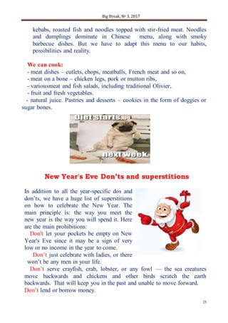 Big Break, № 3, 2017
25
kebabs, roasted fish and noodles topped with stir-fried meat. Noodles
and dumplings dominate in Chinese menu, along with smoky
barbecue dishes. But we have to adapt this menu to our habits,
possibilities and reality.
We can cook:
- meat dishes – cutlets, chops, meatballs, French meat and so on,
- meat on a bone – chicken legs, pork or mutton ribs,
- variousmeat and fish salads, including traditional Olivier,
- fruit and fresh vegetables.
- natural juice. Pastries and desserts – cookies in the form of doggies or
sugar bones.
New Year's Eve Don’ts and superstitions
In addition to all the year-specific dos and
don’ts, we have a huge list of superstitions
on how to celebrate the New Year. The
main principle is: the way you meet the
new year is the way you will spend it. Here
are the main prohibitions:
Don't let your pockets be empty on New
Year's Eve since it may be a sign of very
low or no income in the year to come.
Don’t just celebrate with ladies, or there
won’t be any men in your life.
Don’t serve crayfish, crab, lobster, or any fowl — the sea creatures
move backwards and chickens and other birds scratch the earth
backwards. That will keep you in the past and unable to move forward.
Don’t lend or borrow money.
 