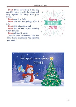 Big Break, № 3, 2017
26
Don’t break any plates; if you do,
carefully gather up all the pieces and
bury together far away from your
house.
Don’t quarrel or fight.
Don’t take out the garbage after 6
p.m.
Don’t think of anything bad.
Don’t tidy up. Do all your cleaning
before the 31st.
Don’t celebrate it alone.
Got it? Have a wonderful, safe, fun
New Year’s celebration. And keep the
dog happy!
 