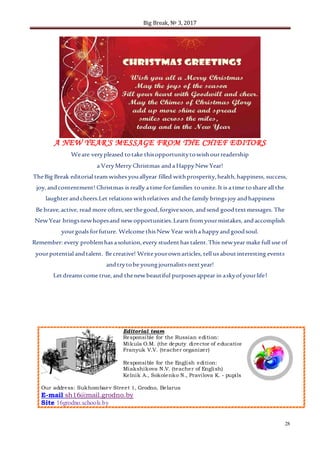 Big Break, № 3, 2017
28
A NEW YEAR'S MESSAGE FROM THE CHIEF EDITORS
Weare verypleased totake thisopportunitytowishourreadership
a VeryMerry Christmas anda HappyNewYear!
TheBig Break editorial team wishes youallyear filled withprosperity,health,happiness, success,
joy,andcontentment! Christmas is really a time forfamilies tounite. Itis a time toshare all the
laughter andcheers.Let relations withrelatives andthe family bringsjoy andhappiness
Be brave,active, read more often,see thegood,forgivesoon, andsend goodtextmessages. The
NewYear bringsnewhopesand newopportunities.Learn from yourmistakes, andaccomplish
yourgoals forfuture. Welcome thisNew Year witha happyandgoodsoul.
Remember: every problemhas asolution,every studenthas talent.This newyear make full use of
yourpotential andtalent. Be creative! Write yourownarticles, tell us aboutinteresting events
andtrytobe youngjournalists nextyear!
Letdreams come true,and thenewbeautiful purposesappear in askyof yourlife!
Editorial team
Responsible for the Russian edition:
Mikula O.M. (the deputy director of education)
Franyuk V.V. (teacher organizer)
Responsible for the English edition:
Miakshikova N.V. (teacher of English)
Kelnik A., Sokolenko N., Pravilova K. - pupils
Our address: Sukhombaev Street 1, Grodno, Belarus
E-mail sh16@mail.grodno.by
Site 16grodno.schools.by
 