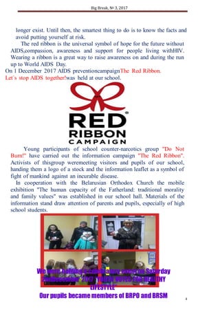 Big Break, № 3, 2017
4
We were holding a celebratory event on Saturday
2ndDecember 2017 “YOUTH VOTES FOR HEALTHY
LIFESTYLE”
Our pupils became members of BRPO andBRSM
longer exist. Until then, the smartest thing to do is to know the facts and
avoid putting yourself at risk.
The red ribbon is the universal symbol of hope for the future without
AIDS,compassion, awareness and support for people living withHIV.
Wearing a ribbon is a great way to raise awareness on and during the run
up to World AIDS Day.
On 1 December 2017 AIDS preventioncampaignThe Red Ribbon.
Let`s stop AIDS together!was held at our school.
Young participants of school counter-narcotics group "Do Not
Burn!" have carried out the information campaign "The Red Ribbon".
Activists of thisgroup weremeeting visitors and pupils of our school,
handing them a logo of a stock and the information leaflet as a symbol of
fight of mankind against an incurable disease.
In cooperation with the Belarusian Orthodox Church the mobile
exhibition "The human capacity of the Fatherland: traditional morality
and family values" was established in our school hall. Materials of the
information stand draw attention of parents and pupils, especially of high
school students.
 