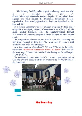 Big Break, № 3, 2017
5
Kind Hearts Day
On Saturday 2nd December a great celebratory event was held
in our secondary school № 16".
Ourpupilsbecamepioneersandoctobrists. Pupils of our school have
pledged and have entered the Belarusian Republican pioneer
organization. They proudly promised to love our Homeland, to be
kind and fair.
In a festive atmosphere ties for children were tied by their senior
companions, the deputy director of education work Mikula O.M., the
social teacher Rodevich E.V., the teacherorganizer Franyuk
V.V.Parents also came to congratulate their children with this solemn
event.
We congratulate pioneers of our school with this concerning and
significant moment in their life! We wish them to carry a rank
"Pioneer" with pride and advantage!
Also the reception of pupils of 9 "A" and "B"forms to the public
association "Belarusian Republican Union of Youth" was held on
the same day. Children have received membership cards and badges
of OO "BRSM".
We congratulate new members of the youth organization and we
wish the creative ideas, excellent study and to be worthy citizens of
the Homeland!
 
