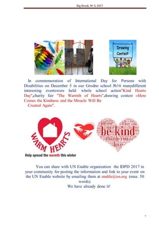 Big Break, № 3, 2017
7
In commemoration of International Day for Persons with
Disabilities on December 5 in our Grodno school №16 manydifferent
interesting eventswere held: whole school action"Kind Hearts
Day",charity fair "The Warmth of Hearts",drawing contest «Here
Comes the Kindness and the Miracle Will Be
Created Again".
You can share with UN Enable organization the IDPD 2017 in
your community for posting the information and link to your event on
the UN Enable website by emailing them at enable@un.org (max. 50
words).
We have already done it!
 