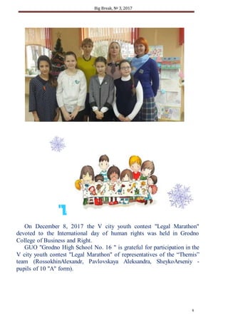Big Break, № 3, 2017
8
On December 8, 2017 the V city youth contest "Legal Marathon"
devoted to the International day of human rights was held in Grodno
College of Business and Right.
GUO "Grodno High School No. 16 " is grateful for participation in the
V city youth contest "Legal Marathon" of representatives of the “Themis”
team (RossokhinAlexandr, Pavlovskaya Aleksandra, SheykoArseniy -
pupils of 10 "A" form).
"LAWMARATHON-2017"
 