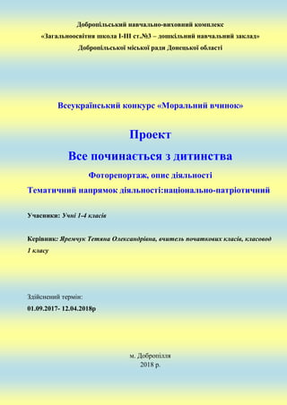 Добропільський навчально-виховний комплекс
«Загальноосвітня школа І-ІІІ ст.№3 – дошкільний навчальний заклад»
Добропільської міської ради Донецької області
Всеукраїнський конкурс «Моральний вчинок»
Проект
Все починається з дитинства
Фоторепортаж, опис діяльності
Тематичний напрямок діяльності:національно-патріотичний
Учасники: Учні 1-4 класів
Керівник: Яремчук Тетяна Олександрівна, вчитель початкових класів, класовод
1 класу
Здійснений термін:
01.09.2017- 12.04.2018р
м. Добропілля
2018 р.
 