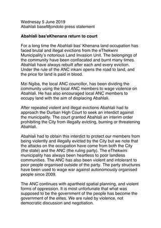 Wednesay 5 June 2019
Abahlali baseMjondolo press statement
 
Abahlali bas'eKhenana return to court
 
For a long time the Abahlali bas' Khenana land occupation has
faced brutal and illegal evictions from the eThekwini
Municipality’s notorious Land Invasion Unit. The belongings of
the community have been conﬁscated and burnt many times.
Abahlali have always rebuilt after each and every eviction.
Under the rule of the ANC inkani opens the road to land, and
the price for land is paid in blood.
 
Mzi Ngiba, the local ANC councillor, has been dividing the
community using the local ANC members to wage violence on
Abahlali. He has also encouraged local ANC members to
occupy land with the aim of displacing Abahlali.
 
After repeated violent and illegal evictions Abahlali had to
approach the Durban High Court to seek an interdict against
the municipality. The court granted Abahlali an interim order
prohibiting the City from illegally evicting, burning or threatening
Abahlali.
 
Abahlali had to obtain this interdict to protect our members from
being violently and illegally evicted by the City but we note that
the attacks on the occupation have come from both the City
(the state) and the ANC (the ruling party). The eThekwini
municipality has always been heartless to poor landless
communities. The ANC has also been violent and intolerant to
poor people organised outside of the party. The party structures
have been used to wage war against autonomously organised
people since 2009.
 
The ANC continues with apartheid spatial planning, and violent
forms of oppression. It is most unfortunate that what was
supposed to be the government of the people has become the
government of the elites. We are ruled by violence, not
democratic discussion and negotiation.
 