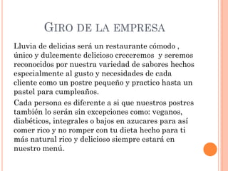 GIRO DE LA EMPRESA
Lluvia de delicias será un restaurante cómodo ,
único y dulcemente delicioso creceremos y seremos
reconocidos por nuestra variedad de sabores hechos
especialmente al gusto y necesidades de cada
cliente como un postre pequeño y practico hasta un
pastel para cumpleaños.
Cada persona es diferente a si que nuestros postres
también lo serán sin excepciones como: veganos,
diabéticos, integrales o bajos en azucares para así
comer rico y no romper con tu dieta hecho para ti
más natural rico y delicioso siempre estará en
nuestro menú.
 