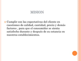 MISION
 Cumplir con las expectativas del cliente en
cuestiones de calidad, cantidad, precio y demás
factores , para que el consumidor se sienta
satisfecho durante y después de su estancia en
nuestros establecimientos.
 