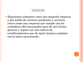 VISION
 Esperamos comenzar como una pequeña empresa
y por medio de nuestros productos y servicios
crecer como una empresa que cumple con los
estándares del consumidor para de esta forma
generar y seguir con una cadena de
establecimientos que de igual manera cumplan
con lo antes mencionado.
 