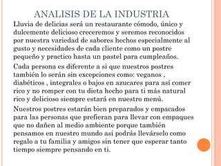 ANALISIS DE LA INDUSTRIA
Lluvia de delicias será un restaurante cómodo, único y
dulcemente delicioso creceremos y seremos reconocidos
por nuestra variedad de sabores hechos especialmente al
gusto y necesidades de cada cliente como un postre
pequeño y practico hasta un pastel para cumpleaños.
Cada persona es diferente a si que nuestros postres
también lo serán sin excepciones como: veganos ,
diabéticos , integrales o bajos en azucares para así comer
rico y no romper con tu dieta hecho para ti más natural
rico y delicioso siempre estará en nuestro menú.
Nuestros postres estarán bien preparados y empacados
para las personas que prefieran para llevar con empaques
que no dañen al medio ambiente porque también
pensamos en nuestro mundo asi podrás llevárselo como
regalo a tu familia y amigos sin tener que esperar tanto
tiempo siempre pensando en ti.
 