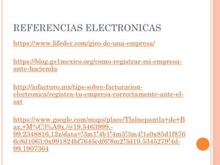 REFERENCIAS ELECTRONICAS
https://www.lifeder.com/giro-de-una-empresa/
https://blog.gs1mexico.org/como-registrar-mi-empresa-
ante-hacienda
http://iofacturo.mx/tips-sobre-facturacion-
electronica/registra-tu-empresa-correctamente-ante-el-
sat
https://www.google.com/maps/place/Tlalnepantla+de+B
az,+M%C3%A9x./@19.5463999,-
99.2348816,12z/data=!3m1!4b1!4m5!3m4!1s0x85d1f876
6c8d1063:0x991824bf7645cdf6!8m2!3d19.5345279!4d-
99.1907364
 