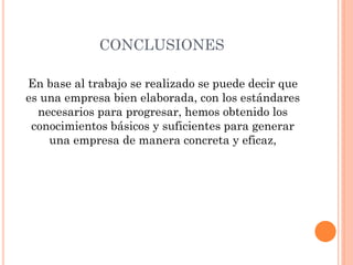 CONCLUSIONES
En base al trabajo se realizado se puede decir que
es una empresa bien elaborada, con los estándares
necesarios para progresar, hemos obtenido los
conocimientos básicos y suficientes para generar
una empresa de manera concreta y eficaz,
 
