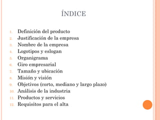 ÍNDICE
1. Definición del producto
2. Justificación de la empresa
3. Nombre de la empresa
4. Logotipos y eslogan
5. Organigrama
6. Giro empresarial
7. Tamaño y ubicación
8. Misión y visión
9. Objetivos (corto, mediano y largo plazo)
10. Análisis de la industria
11. Productos y servicios
12. Requisitos para el alta
 