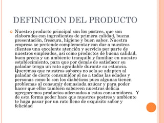 DEFINICION DEL PRODUCTO
 Nuestro producto principal son los postres, que son
elaborados con ingredientes de primera calidad, buena
presentación, frescura, higiene y buen sabor. Nuestra
empresa se pretende complementar con dar a nuestros
clientes una excelente atención y servicio por parte de
nuestros empleados, así como productos de buena calidad,
buen precio y un ambiente tranquilo y familiar en nuestro
establecimiento, para que por demás de satisfacer su
paladar tenga un rato agradable durante su estancia.
Queremos que nuestros sabores no solo se adapten al
paladar de cierto consumidor si no a todas las edades y
personas como lo son los diabéticos pues algunas tienen
problemas al consumir demasiada azúcar y para poder
hacer que ellos también saboreen nuestras delicia
agregaremos productos adecuados a estos consumidores. Y
de esta forma poder hace que nuestros postres y ambiente
te haga pasar por un rato lleno de exquisito sabor y
felicidad
 