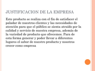 JUSTIFICACION DE LA EMPRESA
Este producto se realiza con el fin de satisfacer el
paladar de nuestros clientes y las necesidades de
atención para que el público se sienta atraído por la
calidad y servicio de nuestra empresa, además de
la variedad de producto que ofrecemos. Para de
esta forma generar y poder llevar a diferentes
lugares el sabor de nuestro producto y nosotros
crecer como empresa
 