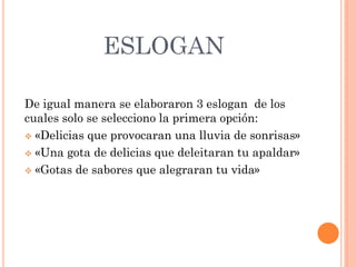 ESLOGAN
De igual manera se elaboraron 3 eslogan de los
cuales solo se selecciono la primera opción:
 «Delicias que provocaran una lluvia de sonrisas»
 «Una gota de delicias que deleitaran tu apaldar»
 «Gotas de sabores que alegraran tu vida»
 