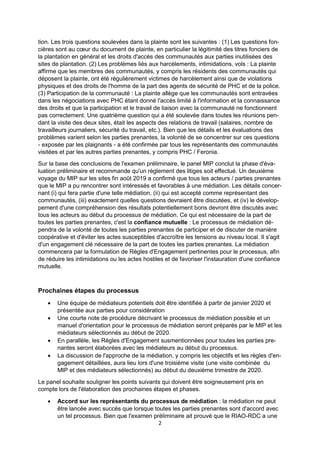 2
tion. Les trois questions soulevées dans la plainte sont les suivantes : (1) Les questions fon-
cières sont au cœur du document de plainte, en particulier la légitimité des titres fonciers de
la plantation en général et les droits d'accès des communautés aux parties inutilisées des
sites de plantation. (2) Les problèmes liés aux harcèlements, intimidations, vols : La plainte
affirme que les membres des communautés, y compris les résidents des communautés qui
déposent la plainte, ont été régulièrement victimes de harcèlement ainsi que de violations
physiques et des droits de l'homme de la part des agents de sécurité de PHC et de la police.
(3) Participation de la communauté : La plainte allège que les communautés sont entravées
dans les négociations avec PHC étant donné l'accès limité à l'information et la connaissance
des droits et que la participation et le travail de liaison avec la communauté ne fonctionnent
pas correctement. Une quatrième question qui a été soulevée dans toutes les réunions pen-
dant la visite des deux sites, était les aspects des relations de travail (salaires, nombre de
travailleurs journaliers, sécurité du travail, etc.). Bien que les détails et les évaluations des
problèmes varient selon les parties prenantes, la volonté de se concentrer sur ces questions
- exposée par les plaignants - a été confirmée par tous les représentants des communautés
visitées et par les autres parties prenantes, y compris PHC / Feronia.
Sur la base des conclusions de l'examen préliminaire, le panel MIP conclut la phase d'éva-
luation préliminaire et recommande qu'un règlement des litiges soit effectué. Un deuxième
voyage du MIP sur les sites fin août 2019 a confirmé que tous les acteurs / parties prenantes
que le MIP a pu rencontrer sont intéressés et favorables à une médiation. Les détails concer-
nant (i) qui fera partie d'une telle médiation, (ii) qui est accepté comme représentant des
communautés, (iii) exactement quelles questions devraient être discutées, et (iv) le dévelop-
pement d'une compréhension des résultats potentiellement bons devront être discutés avec
tous les acteurs au début du processus de médiation. Ce qui est nécessaire de la part de
toutes les parties prenantes, c'est la confiance mutuelle : Le processus de médiation dé-
pendra de la volonté de toutes les parties prenantes de participer et de discuter de manière
coopérative et d'éviter les actes susceptibles d'accroître les tensions au niveau local. Il s'agit
d'un engagement clé nécessaire de la part de toutes les parties prenantes. La médiation
commencera par la formulation de Règles d'Engagement pertinentes pour le processus, afin
de réduire les intimidations ou les actes hostiles et de favoriser l'instauration d'une confiance
mutuelle.
Prochaines étapes du processus
Une équipe de médiateurs potentiels doit être identifiée à partir de janvier 2020 et
présentée aux parties pour considération
Une courte note de procédure décrivant le processus de médiation possible et un
manuel d'orientation pour le processus de médiation seront préparés par le MIP et les
médiateurs sélectionnés au début de 2020.
En parallèle, les Règles d'Engagement susmentionnées pour toutes les parties pre-
nantes seront élaborées avec les médiateurs au début du processus.
La discussion de l'approche de la médiation, y compris les objectifs et les règles d'en-
gagement détaillées, aura lieu lors d'une troisième visite (une visite combinée du
MIP et des médiateurs sélectionnés) au début du deuxième trimestre de 2020.
Le panel souhaite souligner les points suivants qui doivent être soigneusement pris en
compte lors de l'élaboration des prochaines étapes et phases.
Accord sur les représentants du processus de médiation : la médiation ne peut
être lancée avec succès que lorsque toutes les parties prenantes sont d'accord avec
un tel processus. Bien que l'examen préliminaire ait prouvé que le RIAO-RDC a une
 