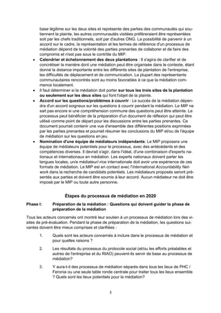3
base légitime sur les deux sites et représente des parties des communautés qui sou-
tiennent la plainte, les autres communautés visitées préféreraient être représentées
soit par les chefs traditionnels, soit par d'autres ONG. La possibilité de parvenir à un
accord sur le cadre, la représentation et les termes de référence d'un processus de
médiation dépend de la volonté des parties prenantes de collaborer et de faire des
compromis et n'est pas sous le contrôle du MIP.
Calendrier et échelonnement des deux plantations : Il s'agira de clarifier et de
concrétiser la manière dont une médiation peut être organisée dans le contexte, étant
donné la distance importante entre les différents sites de plantation de l'entreprise,
les difficultés de déplacement et de communication. La plupart des représentants
communautaires rencontrés sont au moins favorables à ce que la médiation com-
mence localement.
Il faut déterminer si la médiation doit porter sur tous les trois sites de la plantation
ou seulement sur les deux sites qui font l'objet de la plainte.
Accord sur les questions/problèmes à couvrir : Le succès de la médiation dépen-
dra d'un accord soigneux sur les questions à couvrir pendant la médiation. Le MIP ne
sait pas encore si une compréhension commune des questions peut être atteinte. Le
processus peut bénéficier de la préparation d'un document de réflexion qui peut être
utilisé comme point de départ pour les discussions entre les parties prenantes. Ce
document pourrait contenir une vue d'ensemble des différentes positions exprimées
par les parties prenantes et pourrait résumer les conclusions du MIP et/ou de l'équipe
de médiation sur les questions en jeu.
Nomination d'une équipe de médiateurs indépendants: Le MIP proposera une
équipe de médiateurs potentiels pour le processus, avec des antécédents et des
compétences diverses. Il devrait s'agir, dans l'idéal, d'une combinaison d'experts na-
tionaux et internationaux en médiation. Les experts nationaux doivent parler les
langues locales, un/e médiateur/-rice internationale doit avoir une expérience de ces
formats de médiation. Le MIP est en contact avec l'International Accountability Net-
work dans la recherche de candidats potentiels. Les médiateurs proposés seront pré-
sentés aux parties et doivent être soumis à leur accord. Aucun médiateur ne doit être
imposé par le MIP ou toute autre personne.
Étapes du processus de médiation en 2020
Phase I: Préparation de la médiation : Questions qui doivent guider la phase de
préparation de la médiation
Tous les acteurs concernés ont montré leur soutien à un processus de médiation lors des vi-
sites de pré-évaluation. Pendant la phase de préparation de la médiation, les questions sui-
vantes doivent être mieux comprises et clarifiées :
1. Quels sont les acteurs concernés à inclure dans le processus de médiation et
pour quelles raisons ?
2. Les résultats du processus du protocole social (et/ou les efforts préalables et
autres de l'entreprise et du RIAO) peuvent-ils servir de base au processus de
médiation?
3. Y aura-t-il des processus de médiation séparés dans tous les lieux de PHC /
Feronia ou une seule table ronde centrale pour traiter tous les lieux ensemble
? Quels sont les lieux potentiels pour la médiation?
 