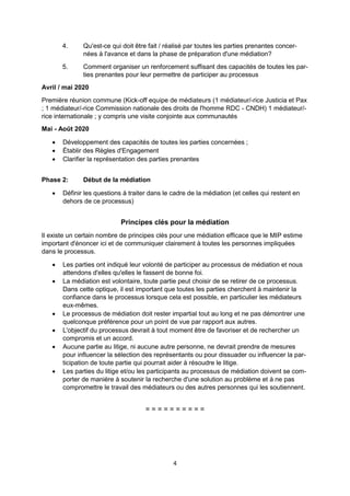 4
4. Qu'est-ce qui doit être fait / réalisé par toutes les parties prenantes concer-
nées à l'avance et dans la phase de préparation d'une médiation?
5. Comment organiser un renforcement suffisant des capacités de toutes les par-
ties prenantes pour leur permettre de participer au processus
Avril / mai 2020
Première réunion commune (Kick-off equipe de médiateurs (1 médiateur/-rice Justicia et Pax
; 1 médiateur/-rice Commission nationale des droits de l'homme RDC - CNDH) 1 médiateur/-
rice internationale ; y compris une visite conjointe aux communautés
Mai - Août 2020
Développement des capacités de toutes les parties concernées ;
Établir des Règles d'Engagement
Clarifier la représentation des parties prenantes
Phase 2: Début de la médiation
Définir les questions à traiter dans le cadre de la médiation (et celles qui restent en
dehors de ce processus)
Principes clés pour la médiation
Il existe un certain nombre de principes clés pour une médiation efficace que le MIP estime
important d'énoncer ici et de communiquer clairement à toutes les personnes impliquées
dans le processus.
Les parties ont indiqué leur volonté de participer au processus de médiation et nous
attendons d'elles qu'elles le fassent de bonne foi.
La médiation est volontaire, toute partie peut choisir de se retirer de ce processus.
Dans cette optique, il est important que toutes les parties cherchent à maintenir la
confiance dans le processus lorsque cela est possible, en particulier les médiateurs
eux-mêmes.
Le processus de médiation doit rester impartial tout au long et ne pas démontrer une
quelconque préférence pour un point de vue par rapport aux autres.
L'objectif du processus devrait à tout moment être de favoriser et de rechercher un
compromis et un accord.
Aucune partie au litige, ni aucune autre personne, ne devrait prendre de mesures
pour influencer la sélection des représentants ou pour dissuader ou influencer la par-
ticipation de toute partie qui pourrait aider à résoudre le litige.
Les parties du litige et/ou les participants au processus de médiation doivent se com-
porter de manière à soutenir la recherche d'une solution au problème et à ne pas
compromettre le travail des médiateurs ou des autres personnes qui les soutiennent.
= = = = = = = = = =
 