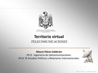 Mauro Flórez Calderón Ph.D.
Territorio virtual
TELECOMUNICACIONES
Mauro Flórez Calderón
Ph.D. Ingeniería de telecomunicaciones.
Ph.D. © Estudios Políticos y Relaciones Internacionales.
 