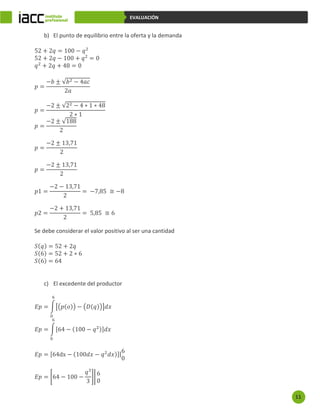 11
EVALUACIÓN
b) El punto de equilibrio entre la oferta y la demanda
52 + 2𝑞 = 100 − 𝑞2
52 + 2𝑞 − 100 + 𝑞2
= 0
𝑞2
+ 2𝑞 + 48 = 0
𝑝 =
−𝑏 ± √𝑏2 − 4𝑎𝑐
2𝑎
𝑝 =
−2 ± √22 − 4 ∗ 1 ∗ 48
2 ∗ 1
𝑝 =
−2 ± √188
2
𝑝 =
−2 ± 13,71
2
𝑝 =
−2 ± 13,71
2
𝑝1 =
−2 − 13,71
2
= −7,85 ≅ −8
𝑝2 =
−2 + 13,71
2
= 5,85 ≅ 6
Se debe considerar el valor positivo al ser una cantidad
𝑆(𝑞) = 52 + 2𝑞
𝑆(6) = 52 + 2 ∗ 6
𝑆(6) = 64
c) El excedente del productor
𝐸𝑝 = ∫[(𝑝(𝑜)) − (𝐷(𝑞))]𝑑𝑥
6
0
𝐸𝑝 = ∫[64 − (100 − 𝑞2)]𝑑𝑥
6
0
𝐸𝑝 = [64dx − (100𝑑𝑥 − 𝑞2
𝑑𝑥)]|
6
0
𝐸𝑝 = [64 − 100 −
𝑞3
3
]|
6
0
 
