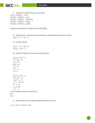 6
EVALUACIÓN
 Sustituir la unidad 176 en la expresión
𝐼 (𝑥) = 2299,2 − 1,6𝑥
𝐼(176) = 2299,2 − 1,6𝑥
𝐼(176) = 2299,2 − 1,6(176)
𝐼(176) = 2299,2 − 281,6
𝐼(176) = 2017,6 ≅ 2018
El ingreso al producir la unidad 176 es de $2018.
8. Determina los intervalos de crecimiento y de decrecimiento de la función:
𝑓(𝑥) = 𝑥3
− 3𝑥 + 2
a) Puntos críticos:
𝑓(𝑥) = 𝑥3
− 3𝑥 + 2
𝑓′(𝑥) = 3𝑥2
− 3
b) Sustituir f’(0) para encontrar puntos críticos
𝑓′(𝑥) = 3𝑥2
− 3
0 = 3𝑥2
− 3
3 = 3𝑥2
3/3 = 𝑥2
1 = 𝑥2
√1 = 𝑥
1 = 𝑥
𝑓′(𝑥) = 3𝑥2
− 3
0 = 3𝑥2
− 3
−3𝑥2
= −3
𝑥2
= −3 /−3
𝑥2
= −1
𝑥 = √−1
𝑥 = −1
Por lo tanto los puntos críticos son :
X=1
X=-1
c) Determinar los intervalos alrededor del punto crítico:
(−∞, −1), (−1,1), (1, +∞)
 