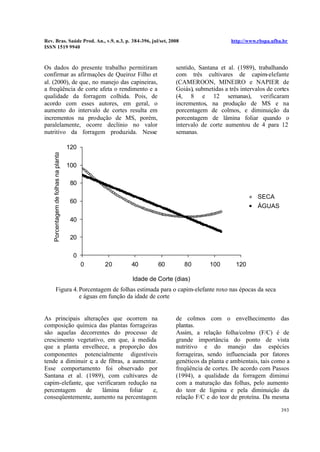 Rev. Bras. Saúde Prod. An., v.9, n.3, p. 384-396, jul/set, 2008 http://www.rbspa.ufba.br
ISSN 1519 9940
393
Os dados do presente trabalho permitiram
confirmar as afirmações de Queiroz Filho et
al. (2000), de que, no manejo das capineiras,
a freqüência de corte afeta o rendimento e a
qualidade da forragem colhida. Pois, de
acordo com esses autores, em geral, o
aumento do intervalo de cortes resulta em
incrementos na produção de MS, porém,
paralelamente, ocorre declínio no valor
nutritivo da forragem produzida. Nesse
sentido, Santana et al. (1989), trabalhando
com três cultivares de capim-elefante
(CAMEROON, MINEIRO e NAPIER de
Goiás), submetidas a três intervalos de cortes
(4, 8 e 12 semanas), verificaram
incrementos, na produção de MS e na
porcentagem de colmos, e diminuição da
porcentagem de lâmina foliar quando o
intervalo de corte aumentou de 4 para 12
semanas.
0
20
40
60
80
100
120
0 20 40 60 80 100 120
Idade de Corte (dias)
Porcentagemdefolhasnaplanta
SECA
ÁGUAS
Figura 4.Porcentagem de folhas estimada para o capim-elefante roxo nas épocas da seca
e águas em função da idade de corte
As principais alterações que ocorrem na
composição química das plantas forrageiras
são aquelas decorrentes do processo de
crescimento vegetativo, em que, à medida
que a planta envelhece, a proporção dos
componentes potencialmente digestíveis
tende a diminuir e, a de fibras, a aumentar.
Esse comportamento foi observado por
Santana et al. (1989), com cultivares de
capim-elefante, que verificaram redução na
percentagem de lâmina foliar e,
conseqüentemente, aumento na percentagem
de colmos com o envelhecimento das
plantas.
Assim, a relação folha/colmo (F/C) é de
grande importância do ponto de vista
nutritivo e do manejo das espécies
forrageiras, sendo influenciada por fatores
genéticos da planta e ambientais, tais como a
freqüência de cortes. De acordo com Passos
(1994), a qualidade da forragem diminui
com a maturação das folhas, pelo aumento
do teor de lignina e pela diminuição da
relação F/C e do teor de proteína. Da mesma
 