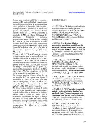 Rev. Bras. Saúde Prod. An., v.9, n.3, p. 384-396, jul/set, 2008 http://www.rbspa.ufba.br
ISSN 1519 9940
394
forma, para Alcântara (1986), os maiores
valores de PB e digestibilidade encontram-se
nas folhas das gramíneas. O autor considera
que a qualidade da forrageira está, em parte,
na dependência da quantidade de folhas que
possui em relação aos colmos. Nesse
sentido, Pinto et al. (1994), avaliando a
produção de MS e a relação folha/caule de
gramíneas forrageiras tropicais,
consideraram como limite crítico, relação
F/C igual a 1,0, para se determinar a idade
do corte de 42 dias, para capim andropogon
(Andropogon gayanus Kunth.) e capim guiné
(Panicum maximum Jack.), e 28 dias, para o
capim-setária (Setraria anceps Stapf ex
Massey.).
Vieira et al. (1997) verificaram o mesmo
comportamento para o capim-elefante cv.
Mineiro, submetido a idades de corte que
variaram de 61 a 145 dias, em que o avanço
da idade proporcionou aumento da altura das
plantas de 104,5 para 337,6 cm, uma redução
da relação folha/colmo de 2,4 para 0,5,
culminando com aumento dos teores de FDN
de 58,3 para 73,4% e redução do teor de PB
de 16 para 6,8%, respectivamente.
No presente trabalho, o limite crítico de 1,0
na relação F/C na época das águas é
verificado na idade de 60 dias, pois nas
idades subseqüentes, ou seja, 75, 90 e 105
dias, são obtidos valores para a relação F/C
de 0,89; 0,61 e 0,37, respectivamente.
Na época seca, o aumento da idade de corte
atua de forma quadrática na produtividade,
relação colmo:folha e diâmetro do colmo,
exceto para a altura da planta que é
aumentada linearmente. Nas águas, o avanço
na idade de corte afeta de forma linear
crescente a produção de matéria seca e altura
das plantas e, de maneira decrescente, a
percentagem de folhas e a relação
folha/colmo.
REFERÊNCIAS
ALCÂNTARA, P.B. Origem das brachiarias
e suas características morfológicas de
interesse forrageiro: In: ENCONTRO PARA
DISCUSSÃO SOBRE CAPINS DO
GÊNERO BRACHIARIA, 1986, Nova
Odessa. Resumos... Nova Odessa: Instituto
de Zootecnia, 1986. p.1-14.
ARRUDA, R.M. Produtividade e
composição químico-bromatológica do
capim-elefante cv. Roxo, sob irrigação na
região sudoeste de Mato Grosso. 2008. 91
f. Dissertação (Mestrado em Agricultura
Tropical) – Universidade Federal do Mato
Grosso, Cuiabá.
ANDRADE, A.C.; FONSECA D.M.;
GOMIDE, J.A.; ALVAREZ, V.H.;
MARTINS, C.E.; SOUZA, D.P.H.
Produtividade e valor nutritivo do capim-
elefante cv. Napier sob doses crescentes de
nitrogênio e potássio. Revista Brasileira de
Zootecnia, v.29, n.6, p.1589-1595, 2000.
ANDRADE, I.F.; GOMIDE, J.A. Curva de
crescimento e valor nutritivo do capim-
elefante (Pennisetum purpureum Schum.)
“A-146 TAIWAN”. Revista Ceres, v.18,
n.100, p.431- 477, 1971.
AZEVEDO, G.P.C. Produção, composição
química e digestibilidade “in vitro” do
capim-elefante (Pennisetum purpureum
Schum.) Cameroon em diferentes idades.
1985. 79f. Tese (Mestrado em Zootecnia)-
Universidade Federal de Lavras, Lavras.
BRITO, D. P.P.S.; ARONOVICH, S.;
RIBEIRO, H. Comparação entre duas
variedades de capim-elefante (Pennisetum
purpureum Schum.) e de seis diferentes
espaços de tempo entre cortes das plantas.
In: CONGRESSO INTERNACIONAL DE
 