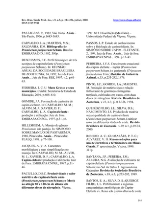 Rev. Bras. Saúde Prod. An., v.9, n.3, p. 384-396, jul/set, 2008 http://www.rbspa.ufba.br
ISSN 1519 9940
395
PASTAGENS, 9., 1965, São Paulo. Anais...
São Paulo, 1966. p.1683-1685.
CARVALHO, L.A.; MARTINS, M.S.;
SALDANHA, E.M. Bibliografia de
Pennisetum purpureum Schum. Brasília:
EMBRAPA/DID, 1982. 380p.
DESCHAMPS, F.C. Perfil fenológico de três
ecotipos de capimelefante (Pennisetum
purpureum Schum.). In: REUNIÃO
ANUAL DA SOCIEDADE BRASILEIRA
DE ZOOTECNIA, 34, 1997, Juiz de Fora.
Anais... Juiz de Fora: SBZ, 1997. v.2, p.61-
63.
FERREIRA, J. C. U. Mato Grosso e seus
municípios. Cuiabá: Secretaria de Estado de
Educação, 2001. p.608-610.
GOMIDE, J.A. Formação de capineira de
capim-elefante. In: CARVALHO, M. M.;
ALVIM, M. J.; XAVIER, D. F.;
CARVALHO, L. A. Capim-elefante:
produção e utilização. Juiz de Fora:
EMBRAPA/CNPGL, 1997. p.31-46.
HILLESHEIM, A. Manejo do gênero
Pennisetum sob pastejo. In: SIMPOSIO
SOBRE MANEJO DE PASTAGEM, 9,
1988, Piracicaba. Anais... Piracicaba:
FEALQ, 1988. p.77-108.
JACQUES, A. V. A. Caracteres
morfológicos e suas simplificações no
manejo. In: CARVALHO, M. M.; ALVIM,
M. J.; XAVIER, D. F.; CARVALHO, L.A.
Capim-elefante: produção e utilização. Juiz
de Fora: EMBRAPA/CNPGL, 1997. p.31-
46.
PACIULLO, D.S.C. Produtividade e valor
nutritivo do capim-elefante anão
(Pennisetum purpureum Schum.cv Mott)
ao atingir 80 e 120 cm de altura sob
diferentes doses de nitrogênio. Viçosa.
1997. 60 f. Dissertação (Mestrado) –
Universidade Federal de Viçosa, Viçosa.
PASSOS, L.P. Estado do conhecimento
sobre a fisiologia do capimelefante. In:
SIMPÓSIO SOBRE CAPIM- ELEFANTE,
2, 1994, Juiz de Fora. Anais... Juiz de fora:
EMBRAPA/CNPGL, 1994. p.12-43.
PEDREIRA, J.V.S. Crescimento estacional
dos capins elefante – napier (Pennisetum
purpureum Schum.) e guatemala (Tripsacum
fasciculatum Trim.) Boletim de Industria
Animal, n.33, p.233-242, 1976.
PINTO, J.C.; GOMIDE, J.A.; MAESTRI,
M. Produção de matéria seca e relação
folha/caule de gramíneas forrageiras
tropicais, cultivadas em vasos, com duas
doses de nitrogênio. Revista. Brasileira de
Zootecnia, v.23, n.3, p.313-326, 1994.
QUEIROZ FILHO, J.L.; SILVA, D.S.;
NASCIMENTO, I.S. Produção de matéria
seca e qualidade do capim-elefante
(Pennisetum purpureum Schum.) cultivar
roxo em diferentes idades de corte. Revista
Brasileira de Zootecnia, v.29, n.1, p.69-74,
2000.
RIBEIRO, A. C.; GUIMARÃES, P. T. C.;
ALVAREZ, V. H. Recomendações para
uso de corretivos e fertilizantes em Minas
Gerais: 5° aproximação. Viçosa, 1999.
341p.
SANTANA, J.P.; PEREIRA, J.M.;
ARRUDA, N.G. Avaliação de cultivares de
capim-elefante (Pennisetumpurpureum
Schum.) no Sul da Bahia. I. Agrossistema
Cacaueiro. Revista da Sociedade Brasileira
de Zootecnia, v.18, n.3, p.273-282, 1989.
SANTOS, E. A.; SILVA D. S.; QUEIROZ
FILHO, J. L. Perfilhamento e algumas
características morfológicas do Capim-
Elefante cv. Roxo sob quatro alturas de corte
 